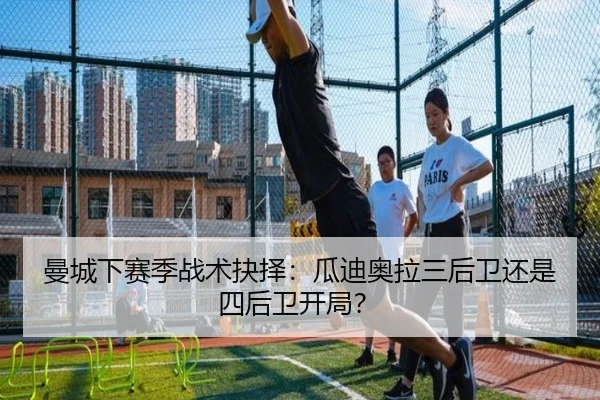 曼城下赛季战术抉择：瓜迪奥拉三后卫还是四后卫开局？